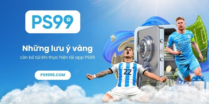 Những lưu ý vàng cần bỏ túi khi thực hiện tải app PS99